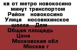 2 кв от метро новокосино 20 минут транспортом › Район ­ новокосино › Улица ­ носовихинское шоссе › Дом ­ 129 › Общая площадь ­ 52 › Цена ­ 4 700 000 - Московская обл., Москва г. Недвижимость » Квартиры продажа   . Московская обл.